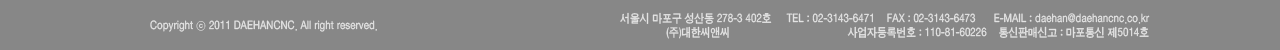 서울시 마포구 성산동 278-3 4층 TEL : 02-3143-6471 FAX : 02-3143-6473  E-MAIL : daehan@daehancnc.co.kr
 사업자등록번호 : 110-81-60226 통신판매신고 : 마포통신 제5014호